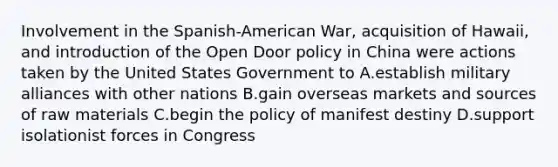 Involvement in the Spanish-American War, acquisition of Hawaii, and introduction of the Open Door policy in China were actions taken by the United States Government to A.establish military alliances with other nations B.gain overseas markets and sources of raw materials C.begin the policy of manifest destiny D.support isolationist forces in Congress