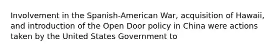 Involvement in the Spanish-American War, acquisition of Hawaii, and introduction of the Open Door policy in China were actions taken by the United States Government to