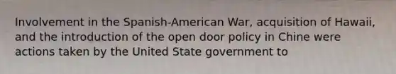 Involvement in the Spanish-American War, acquisition of Hawaii, and the introduction of the open door policy in Chine were actions taken by the United State government to