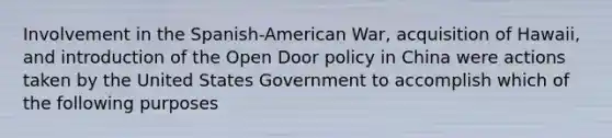 Involvement in the Spanish-American War, acquisition of Hawaii, and introduction of the Open Door policy in China were actions taken by the United States Government to accomplish which of the following purposes