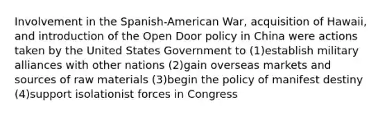 Involvement in the Spanish-American War, acquisition of Hawaii, and introduction of the Open Door policy in China were actions taken by the United States Government to (1)establish military alliances with other nations (2)gain overseas markets and sources of raw materials (3)begin the policy of manifest destiny (4)support isolationist forces in Congress