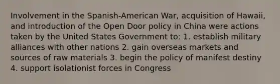 Involvement in the Spanish-American War, acquisition of Hawaii, and introduction of the Open Door policy in China were actions taken by the United States Government to: 1. establish military alliances with other nations 2. gain overseas markets and sources of raw materials 3. begin the policy of manifest destiny 4. support isolationist forces in Congress