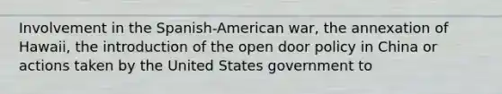 Involvement in the Spanish-American war, the annexation of Hawaii, the introduction of the open door policy in China or actions taken by the United States government to