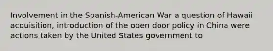 Involvement in the Spanish-American War a question of Hawaii acquisition, introduction of the open door policy in China were actions taken by the United States government to