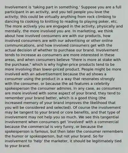 Involvement is 'taking part in something.' Suppose you are a full participant in an activity, and you tell people you love the activity; this could be virtually anything from rock climbing to dancing to cooking to knitting to reading to playing poker, etc. The more actively you are engaged in the activity, physically and mentally, the more involved you are. In marketing, we think about how involved consumers are with our products, how involved consumers are with our advertising or other online communications, and how involved consumers get with the actual decision of whether to purchase our brand. Involvement tends to increase as consumers are more interested in these areas, and when consumers believe "there is more at stake with the purchase," which is why higher-price products tend to be more involving than lower-priced product. People might be more involved with an advertisement because the ad shows a consumer using the product in a way that resonates strongly with the consumer, or because the ad features a celebrity spokesperson the consumer admires. In any case, as consumers are more involved with some aspect of your brand, they tend to remember your brand better, which is a good thing (the increased memory of your brand improves the likelihood that you will be considered and selected). Of course the involvement may be tangent to your brand or core benefits, and that type of involvement may not help you so much. We see this tangential involvement when consumers get 'involved' with a commercial because the commercial is very funny, or because the spokesperson is famous, but then later the consumer remembers the humor or spokesperson, but not your brand. So for involvement to 'help' the marketer, it should be legitimately tied to your brand.