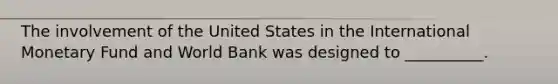 The involvement of the United States in the International Monetary Fund and World Bank was designed to __________.