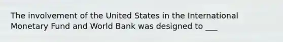 The involvement of the United States in the International Monetary Fund and World Bank was designed to ___