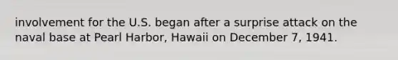 involvement for the U.S. began after a surprise attack on the naval base at Pearl Harbor, Hawaii on December 7, 1941.