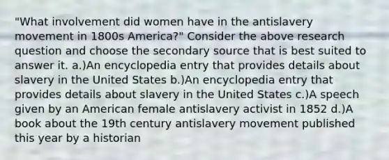 "What involvement did women have in the antislavery movement in 1800s America?" Consider the above research question and choose the secondary source that is best suited to answer it. a.)An encyclopedia entry that provides details about slavery in the United States b.)An encyclopedia entry that provides details about slavery in the United States c.)A speech given by an American female antislavery activist in 1852 d.)A book about the 19th century antislavery movement published this year by a historian