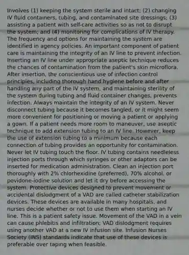 Involves (1) keeping the system sterile and intact; (2) changing IV fluid containers, tubing, and contaminated site dressings; (3) assisting a patient with self-care activities so as not to disrupt the system; and (4) monitoring for complications of IV therapy. The frequency and options for maintaining the system are identified in agency policies. An important component of patient care is maintaining the integrity of an IV line to prevent infection. Inserting an IV line under appropriate aseptic technique reduces the chances of contamination from the patient's skin microflora. After insertion, the conscientious use of infection control principles, including thorough hand hygiene before and after handling any part of the IV system, and maintaining sterility of the system during tubing and fluid container changes, prevents infection. Always maintain the integrity of an IV system. Never disconnect tubing because it becomes tangled, or it might seem more convenient for positioning or moving a patient or applying a gown. If a patient needs more room to maneuver, use aseptic technique to add extension tubing to an IV line. However, keep the use of extension tubing to a minimum because each connection of tubing provides an opportunity for contamination. Never let IV tubing touch the floor. IV tubing contains needleless injection ports through which syringes or other adaptors can be inserted for medication administration. Clean an injection port thoroughly with 2% chlorhexidine (preferred), 70% alcohol, or povidone-iodine solution and let it dry before accessing the system. Protective devices designed to prevent movement or accidental dislodgment of a VAD are called catheter stabilization devices. These devices are available in many hospitals, and nurses decide whether or not to use them when starting an IV line. This is a patient safety issue. Movement of the VAD in a vein can cause phlebitis and infiltration; VAD dislodgment requires using another VAD at a new IV infusion site. Infusion Nurses Society (INS) standards indicate that use of these devices is preferable over taping when feasible.