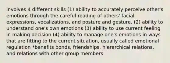 involves 4 different skills (1) ability to accurately perceive other's emotions through the careful reading of others' facial expressions, vocalizations, and posture and gesture. (2) ability to understand one's own emotions (3) ability to use current feeling in making decision (4) ability to manage one's emotions in ways that are fitting to the current situation, usually called emotional regulation *benefits bonds, friendships, hierarchical relations, and relations with other group members