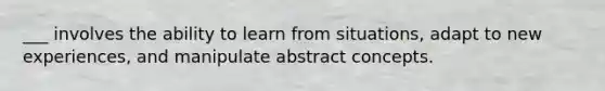 ___ involves the ability to learn from situations, adapt to new experiences, and manipulate abstract concepts.