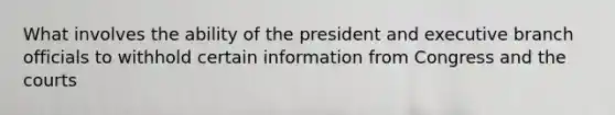 What involves the ability of the president and executive branch officials to withhold certain information from Congress and the courts