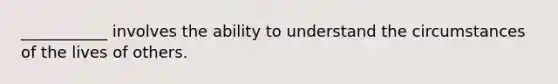 ___________ involves the ability to understand the circumstances of the lives of others.