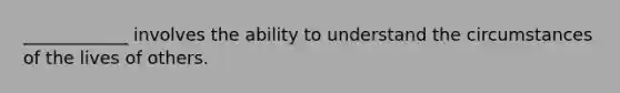 ____________ involves the ability to understand the circumstances of the lives of others.