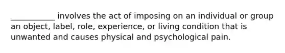 ___________ involves the act of imposing on an individual or group an object, label, role, experience, or living condition that is unwanted and causes physical and psychological pain.