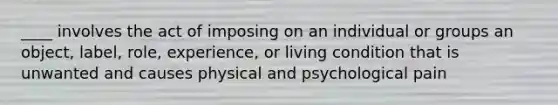 ____ involves the act of imposing on an individual or groups an object, label, role, experience, or living condition that is unwanted and causes physical and psychological pain