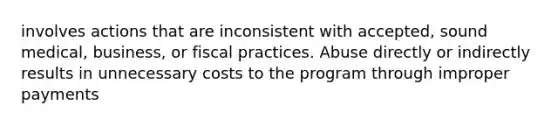 involves actions that are inconsistent with accepted, sound medical, business, or fiscal practices. Abuse directly or indirectly results in unnecessary costs to the program through improper payments