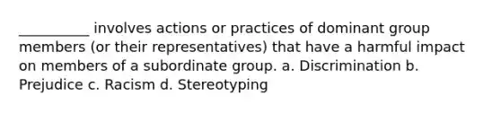 __________ involves actions or practices of dominant group members (or their representatives) that have a harmful impact on members of a subordinate group. a. Discrimination b. Prejudice c. Racism d. Stereotyping