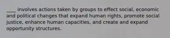 ____ involves actions taken by groups to effect social, economic and political changes that expand human rights, promote social justice, enhance human capacities, and create and expand opportunity structures.