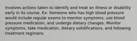 Involves actions taken to identify and treat an illness or disability early in its course. Ex: Someone who has high blood pressure would include regular exams to monitor symptoms, use blood pressure medication, and undergo dietary changes. Monitor symptoms, take medication, dietary solidifications, and following treatment regimens