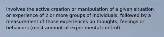 involves the active creation or manipulation of a given situation or experience of 2 or more groups of individuals, followed by a measurement of those experiences on thoughts, feelings or behaviors (most amount of experimental control)