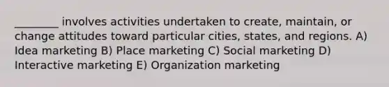 ________ involves activities undertaken to create, maintain, or change attitudes toward particular cities, states, and regions. A) Idea marketing B) Place marketing C) Social marketing D) Interactive marketing E) Organization marketing