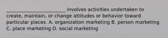 _________________________ involves activities undertaken to create, maintain, or change attitudes or behavior toward particular places. A. organization marketing B. person marketing C. place marketing D. social marketing