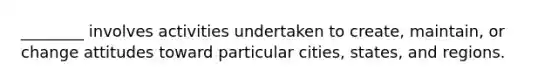 ________ involves activities undertaken to create, maintain, or change attitudes toward particular cities, states, and regions.