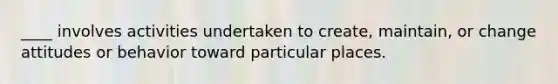____ involves activities undertaken to create, maintain, or change attitudes or behavior toward particular places.