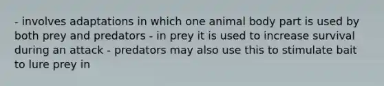 - involves adaptations in which one animal body part is used by both prey and predators - in prey it is used to increase survival during an attack - predators may also use this to stimulate bait to lure prey in