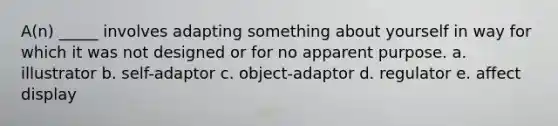 A(n) _____ involves adapting something about yourself in way for which it was not designed or for no apparent purpose. a. illustrator b. self-adaptor c. object-adaptor d. regulator e. affect display