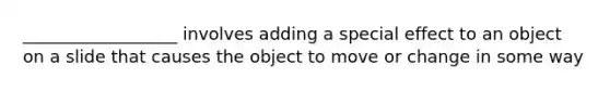 __________________ involves adding a special effect to an object on a slide that causes the object to move or change in some way