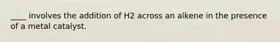 ____ involves the addition of H2 across an alkene in the presence of a metal catalyst.