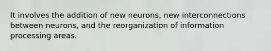 It involves the addition of new neurons, new interconnections between neurons, and the reorganization of information processing areas.