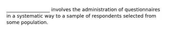 __________________ involves the administration of questionnaires in a systematic way to a sample of respondents selected from some population.