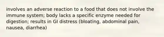 involves an adverse reaction to a food that does not involve the immune system; body lacks a specific enzyme needed for digestion; results in GI distress (bloating, abdominal pain, nausea, diarrhea)