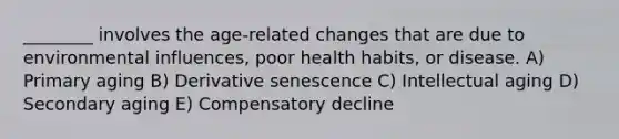 ________ involves the age-related changes that are due to environmental influences, poor health habits, or disease. A) Primary aging B) Derivative senescence C) Intellectual aging D) Secondary aging E) Compensatory decline