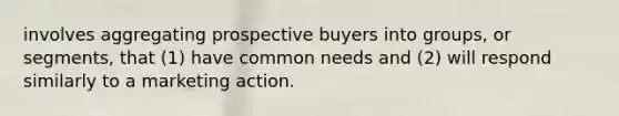 involves aggregating prospective buyers into groups, or segments, that (1) have common needs and (2) will respond similarly to a marketing action.