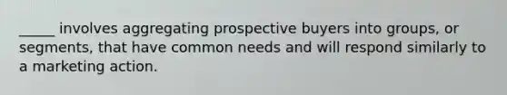 _____ involves aggregating prospective buyers into groups, or segments, that have common needs and will respond similarly to a marketing action.