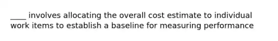 ____ involves allocating the overall cost estimate to individual work items to establish a baseline for measuring performance