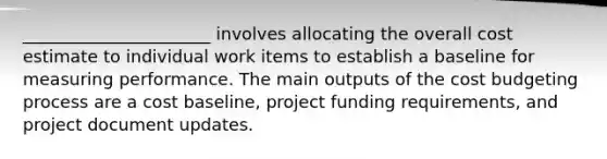 ______________________ involves allocating the overall cost estimate to individual work items to establish a baseline for measuring performance. The main outputs of the cost budgeting process are a cost baseline, project funding requirements, and project document updates.