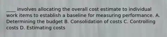 ____ involves allocating the overall cost estimate to individual work items to establish a baseline for measuring performance. A. Determining the budget B. Consolidation of costs C. Controlling costs D. Estimating costs