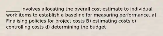 ______ involves allocating the overall cost estimate to individual work items to establish a baseline for measuring performance. a) Finalising policies for project costs B) estimating costs c) controlling costs d) determining the budget