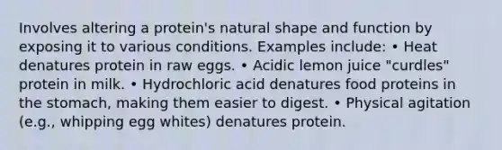 Involves altering a protein's natural shape and function by exposing it to various conditions. Examples include: • Heat denatures protein in raw eggs. • Acidic lemon juice "curdles" protein in milk. • Hydrochloric acid denatures food proteins in the stomach, making them easier to digest. • Physical agitation (e.g., whipping egg whites) denatures protein.