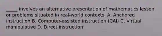 _____ involves an alternative presentation of mathematics lesson or problems situated in real-world contexts. A. Anchored instruction B. Computer-assisted instruction (CAI) C. Virtual manipulative D. Direct instruction