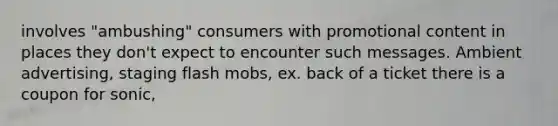 involves "ambushing" consumers with promotional content in places they don't expect to encounter such messages. Ambient advertising, staging flash mobs, ex. back of a ticket there is a coupon for sonic,