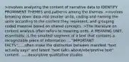 >involves analyzing the content of narrative data to IDENTIFY PROMINENT THEMES and patterns among the themes. >involves breaking down data into smaller units, coding and naming the units according to the content they represent, and grouping coded material based on shared concepts. >The literature on content analysis often refers to meaning units. A MEANING UNIT, essentially, is the smallest segment of a text that contains a recognizable piece of information....."IMPORTANT FACTS"......often make the distinction between manifest "text actually says" and latent "text talks about/interpretive text" content. ......descriptive qualitative studies