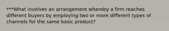 ***What involves an arrangement whereby a firm reaches different buyers by employing two or more different types of channels for the same basic product?