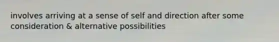 involves arriving at a sense of self and direction after some consideration & alternative possibilities